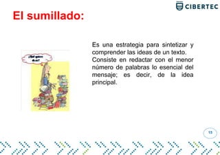 El sumillado:
15
Es una estrategia para sintetizar y
comprender las ideas de un texto.
Consiste en redactar con el menor
número de palabras lo esencial del
mensaje; es decir, de la idea
principal.
 
