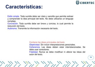 Características:
16
Estilo simple. Toda sumilla debe ser clara y sencilla que permita extraer
y comprender la idea principal del texto. No debe utilizarse un lenguaje
complejo.
Concreción. Toda sumilla debe ser breve y concisa, lo cual permite la
reducción del texto.
Autónomo. Transmite la información necesaria del texto.
Contiene las ideas principales del texto
Objetividad. Sin incluir interpretaciones personales.
Coherencia. Las ideas deben estar interrelacionadas. Se
debe usar conectores.
Fidelidad. Nunca se debe modificar ni alterar las ideas del
autor del texto.
 