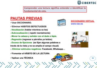 18
PAUTAS PREVIAS
Usar DICCIONARIO.
Eliminar HÁBITOS DEFECTUOSOS
oVocalización (hablar mientras se lee)
oSubvocalización ( repetir mentalmente)
oMover la cabeza y señalar con el dedo o lápiz.
oRegresión (regresar a párrafos ya leídos)
oExceso de fijaciones (se fijan algunas palabras a
través de la vista y no se amplía el campo visual)
o Eliminar estímulos negativos: Facebook, Whatsapp…
Fomentar el HÁBITO DE LA LECTURA
Aplicar una TÉCNICA
Comprender una lectura significa entender e identificar lo
fundamental de esta.
DICCIONARIO VIRTUAL
www.rae.es
 