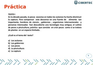 8
TEXTO I
En la década pasada, la pesca excesiva en todos los océanos ha hecho disminuir
la captura. Para compensar este descenso en una fuente de alimento tan
importante, hombres de ciencia , gobiernos , organismos internacionales y
personas interesadas han descubierto una tecnología muy antigua; el cultivo
de peces o piscicultura, práctica que consiste en criar peces como si se tratara
de plantas en un espacio limitado.
¿Cuál es el tema del texto?
a) Los océanos
b) Los gobiernos
c) Los peces
d) La piscicultura
e) La captura
Práctica
 