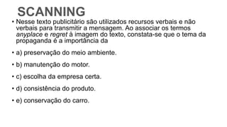 SCANNING
• Nesse texto publicitário são utilizados recursos verbais e não
verbais para transmitir a mensagem. Ao associar os termos
anyplace e regret à imagem do texto, constata-se que o tema da
propaganda é a importância da
• a) preservação do meio ambiente.
• b) manutenção do motor.
• c) escolha da empresa certa.
• d) consistência do produto.
• e) conservação do carro.
 