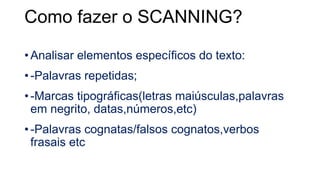 Como fazer o SCANNING?
• Analisar elementos específicos do texto:
• -Palavras repetidas;
• -Marcas tipográficas(letras maiúsculas,palavras
em negrito, datas,números,etc)
• -Palavras cognatas/falsos cognatos,verbos
frasais etc
 