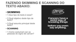 FAZENDO SKIMMING E SCANNING DO
TEXTO ABAIXO:
• SKIMMING
• 1.Que tipo de texto é esse?
• 2.Qual objetivo deste tipo de
texto?
• 3.Qual assunto principal deste
texto?
• SCANNING
• 1.Como costumam ser as
pessoas do signo de cancer?
 