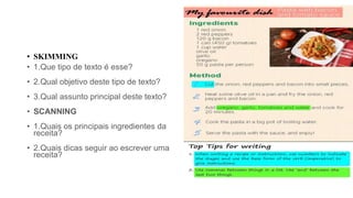 • SKIMMING
• 1.Que tipo de texto é esse?
• 2.Qual objetivo deste tipo de texto?
• 3.Qual assunto principal deste texto?
• SCANNING
• 1.Quais os principais ingredientes da
receita?
• 2.Quais dicas seguir ao escrever uma
receita?
 