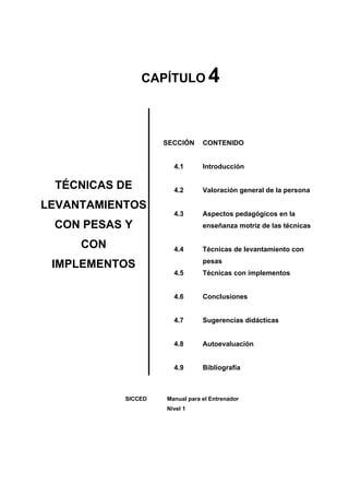 4
               CAPÍTULO



                    SECCIÓN     CONTENIDO


                      4.1       Introducción

 TÉCNICAS DE          4.2       Valoración general de la persona

LEVANTAMIENTOS
                      4.3       Aspectos pedagógicos en la
 CON PESAS Y                    enseñanza motriz de las técnicas

     CON              4.4       Técnicas de levantamiento con
                                pesas
 IMPLEMENTOS
                      4.5       Técnicas con implementos


                      4.6       Conclusiones


                      4.7       Sugerencias didácticas


                      4.8       Autoevaluación


                      4.9       Bibliografía



           SICCED   Manual para el Entrenador
                    Nivel 1
 