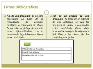 Fichas Bibliográficas
 F.B. de una antología.- Es un libro
construido en base de la
recopilación de artículos
científicos o resúmenes de obras.
Es parecido al fichaje de un sólo
autor, diferenciándose con la
mención de la palabra compilador
entre paréntesis.
 F.B. de un artículo de una
antología.- Se trata de un artículo
de una antología se dan los
nombres del autor y compilador
entre paréntesis. Como dato
opcional se consigna la asignatura
del libro y los títulos de los
capítulos principales
 