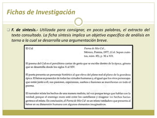 Fichas de Investigación
 F. de síntesis.- Utilizada para consignar, en pocas palabras, el extracto del
texto consultado. La ficha síntesis implica un objetivo específico de análisis en
torno a la cual se desarrolla una argumentación breve.
 