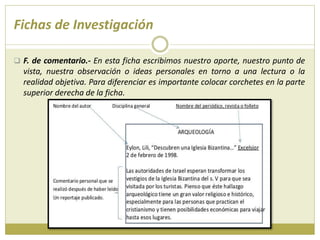 Fichas de Investigación
 F. de comentario.- En esta ficha escribimos nuestro aporte, nuestro punto de
vista, nuestra observación o ideas personales en torno a una lectura o la
realidad objetiva. Para diferenciar es importante colocar corchetes en la parte
superior derecha de la ficha.
 