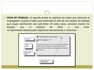  FICHA DE TRABAJO.- Es aquella donde se registran los datos que interesan al
investigador. Cuando el dato está contenido en más de una tarjeta, las tarjetas
que ocupe constituirán una sola ficha. En estos casos, conviene marcar las
tarjetas con el número de ficha y una letra.
La información (dato) puede registrarse textualmente o resumirse.
 