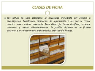 CLASES DE FICHA
 Las fichas no solo satisfacen la necesidad inmediata del estudio o
investigación. Constituyen almacenes de información a las que se recure
cuantas veces estime necesaria. Para dicho fin basta clasificar, ordenar,
conservar y usarlas adecuadamente. Es posible disponer de un fichero
personal e incrementar con la sistemática práctica del fichaje.
 