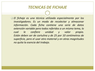 TECNICAS DE FICHAJE
 El fichaje es una técnica utilizada especialmente por los
investigadores. Es un modo de recolectar y almacenar
información. Cada ficha contiene una serie de datos
extensión variable pero todos referidos a un mismo tema, lo
cual le confiere unidad y valor propio.
Están deben ser de cartulina y de 25 por 10 centímetros de
superficie, pero el usar otro material y en otras magnitudes
no quita la esencia del trabajo.
 