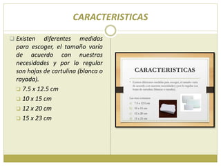 CARACTERISTICAS
 Existen diferentes medidas
para escoger, el tamaño varía
de acuerdo con nuestras
necesidades y por lo regular
son hojas de cartulina (blanca o
rayada).
 7.5 x 12.5 cm
 10 x 15 cm
 12 x 20 cm
 15 x 23 cm
 