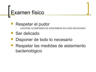 Examen físico
   Respetar el pudor
       HACERSE ACOMPAÑAR DE ENFERMERA EN CASO NECESARIO

   Ser delicado
   Disponer de todo lo necesario
   Respetar las medidas de aislamiento
    bacteriológico
 