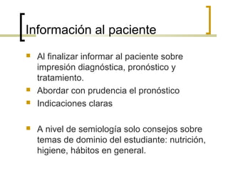 Información al paciente
   Al finalizar informar al paciente sobre
    impresión diagnóstica, pronóstico y
    tratamiento.
   Abordar con prudencia el pronóstico
   Indicaciones claras

   A nivel de semiología solo consejos sobre
    temas de dominio del estudiante: nutrición,
    higiene, hábitos en general.
 