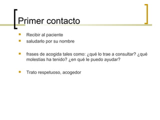 Primer contacto
   Recibir al paciente
   saludarlo por su nombre

   frases de acogida tales como: ¿qué lo trae a consultar? ¿qué
    molestias ha tenido? ¿en qué le puedo ayudar?

   Trato respetuoso, acogedor
 