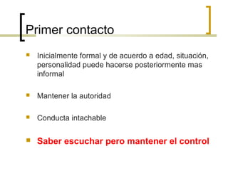 Primer contacto
   Inicialmente formal y de acuerdo a edad, situación,
    personalidad puede hacerse posteriormente mas
    informal

   Mantener la autoridad

   Conducta intachable

   Saber escuchar pero mantener el control
 