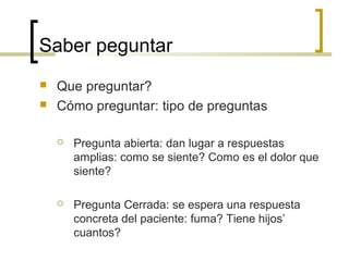 Saber peguntar
   Que preguntar?
   Cómo preguntar: tipo de preguntas

       Pregunta abierta: dan lugar a respuestas
        amplias: como se siente? Como es el dolor que
        siente?

       Pregunta Cerrada: se espera una respuesta
        concreta del paciente: fuma? Tiene hijos’
        cuantos?
 