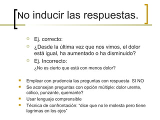 No inducir las respuestas.

       Ej. correcto:
       ¿Desde la última vez que nos vimos, el dolor
        está igual, ha aumentado o ha disminuido?
       Ej. Incorrecto:
        ¿No es cierto que está con menos dolor?

   Emplear con prudencia las preguntas con respuesta SI NO
   Se aconsejan preguntas con opción múltiple: dolor urente,
    cólico, punzante, quemante?
   Usar lenguaje comprensible
   Técnica de confrontación: “dice que no le molesta pero tiene
    lagrimas en los ojos”
 
