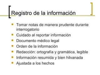 Registro de la información
   Tomar notas de manera prudente durante
    interrogatorio
   Cuidado al reportar información
   Documento médico legal
   Orden de la información
   Redacción: ortografía y gramática, legible
   Información resumida y bien hilvanada
   Ajustada a los hechos
 