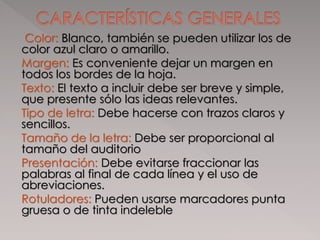 Color: Blanco, también se pueden utilizar los de
color azul claro o amarillo.
Margen: Es conveniente dejar un margen en
todos los bordes de la hoja.
Texto: El texto a incluir debe ser breve y simple,
que presente sólo las ideas relevantes.
Tipo de letra: Debe hacerse con trazos claros y
sencillos.
Tamaño de la letra: Debe ser proporcional al
tamaño del auditorio
Presentación: Debe evitarse fraccionar las
palabras al final de cada línea y el uso de
abreviaciones.
Rotuladores: Pueden usarse marcadores punta
gruesa o de tinta indeleble
 