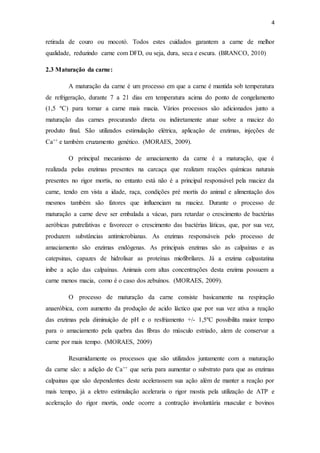 4 
retirada de couro ou mocotó. Todos estes cuidados garantem a carne de melhor 
qualidade, reduzindo carne com DFD, ou seja, dura, seca e escura. (BRANCO, 2010) 
2.3 Maturação da carne: 
A maturação da carne é um processo em que a carne é mantida sob temperatura 
de refrigeração, durante 7 a 21 dias em temperatura acima do ponto de congelamento 
(1,5 ºC) para tornar a carne mais macia. Vários processos são adicionados junto a 
maturação das carnes procurando direta ou indiretamente atuar sobre a maciez do 
produto final. São utilizados estimulação elétrica, aplicação de enzimas, injeções de 
Ca++ e também cruzamento genético. (MORAES, 2009). 
O principal mecanismo de amaciamento da carne é a maturação, que é 
realizada pelas enzimas presentes na carcaça que realizam reações químicas naturais 
presentes no rigor mortis, no entanto está não é a principal responsável pela maciez da 
carne, tendo em vista a idade, raça, condições pré mortis do animal e alimentação dos 
mesmos também são fatores que influenciam na maciez. Durante o processo de 
maturação a carne deve ser embalada a vácuo, para retardar o crescimento de bactérias 
aeróbicas putrefativas e favorecer o crescimento das bactérias láticas, que, por sua vez, 
produzem substâncias antimicrobianas. As enzimas responsáveis pelo processo de 
amaciamento são enzimas endógenas. As principais enzimas são as calpaínas e as 
catepsinas, capazes de hidrolisar as proteínas miofibrilares. Já a enzima calpastatina 
inibe a ação das calpaínas. Animais com altas concentrações desta enzima possuem a 
carne menos macia, como é o caso dos zebuínos. (MORAES, 2009). 
O processo de maturação da carne consiste basicamente na respiração 
anaeróbica, com aumento da produção de acido láctico que por sua vez ativa a reação 
das enzimas pela diminuição de pH e o resfriamento +/- 1,5ºC possibilita maior tempo 
para o amaciamento pela quebra das fibras do músculo estriado, alem de conservar a 
carne por mais tempo. (MORAES, 2009) 
Resumidamente os processos que são utilizados juntamente com a maturação 
da carne são: a adição de Ca++ que seria para aumentar o substrato para que as enzimas 
calpainas que são dependentes deste acelerassem sua ação além de manter a reação por 
mais tempo, já a eletro estimulação aceleraria o rigor mostis pela utilização de ATP e 
aceleração do rigor mortis, onde ocorre a contração involuntária muscular e bovinos 
 