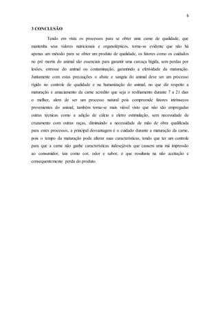 6 
3 CONCLUSÃO 
Tendo em vista os processos para se obter uma carne de qualidade, que 
mantenha seus valores nutricionais e organolépticos, torna-se evidente que não há 
apenas um método para se obter um produto de qualidade, os fatores como os cuidados 
no pré mortis do animal são essenciais para garantir uma carcaça hígida, sem perdas por 
lesões, estresse do animal ou contaminação, garantindo a efetividade da maturação. 
Juntamente com estas precauções o abate e sangria do animal deve ser um processo 
rígido no controle de qualidade e na humanização do animal, no que diz respeito a 
maturação e amaciamento da carne acredito que seja o resfriamento durante 7 a 21 dias 
o melhor, alem de ser um processo natural pois compreende fatores intrínsecos 
provenientes do animal, também torna-se mais viável visto que não são empregadas 
outras técnicas como a adição de cálcio e eletro estimulação, sem necessidade de 
cruzamento com outras raças, diminuindo a necessidade de mão de obra qualificada 
para estes processos, a principal desvantagem é o cuidado durante a maturação da carne, 
pois o tempo da maturação pode alterar suas características, tendo que ter um controle 
para que a carne não ganhe características indesejáveis que causem uma má impressão 
ao consumidor, tais como cor, odor e sabor, o que resultaria na não aceitação e 
consequentemente perda do produto. 
 