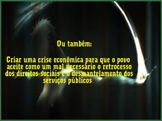 Ou também: 
Criar uma crise econômica para que o povo 
aceite como um mal necessário o retrocesso 
dos direitos sociais e o desmantelamento dos 
serviços públicos. 
 