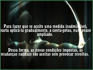 Para fazer que se aceite uma medida inadmissível, 
basta aplicá-la gradualmente, a conta-gotas, num prazo 
ampliado. 
Dessa forma, as novas condições impostas, as 
mudanças radicais são aceitas sem provocar revoltas. 
 