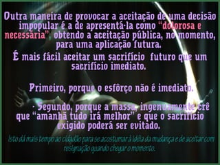 Outra maneira de provocar a aceitação de uma decisão 
impopular é a de apresentá-la como “dolorosa e 
necessária”, obtendo a aceitação pública, no momento, 
para uma aplicação futura. 
É mais fácil aceitar um sacrifício futuro que um 
sacrifício imediato. 
Primeiro, porque o esfôrço não é imediato. 
- Segundo, porque a massa, ingenuamente crê 
que “amanhã tudo irá melhor” e que o sacrifício 
exigido poderá ser evitado. 
Isto dá mais tempo ao cidadão para se acostumar à idéia da mudança e de aceitar com 
resignação quando chegar o momento. 
 