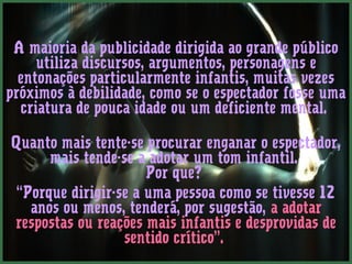 A maioria da publicidade dirigida ao grande público 
utiliza discursos, argumentos, personagens e 
entonações particularmente infantis, muitas vezes 
próximos à debilidade, como se o espectador fosse uma 
criatura de pouca idade ou um deficiente mental. 
Quanto mais tente-se procurar enganar o espectador, 
mais tende-se a adotar um tom infantil. 
Por que? 
“Porque dirigir-se a uma pessoa como se tivesse 12 
anos ou menos, tenderá, por sugestão, a adotar 
respostas ou reações mais infantis e desprovidas de 
sentido crítico”. 
 