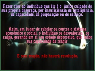 Fazer crer ao indivíduo que êle é o único culpado de 
sua própria desgraça, por insuficiência de inteligência, 
de capacidade, de preparação ou de esforço. 
Asim, em lugar de rebelar-se contra o sistema 
econômico e social, o indivíduo se desvaloriza , se 
culpa, gerando em si um estado depressivo, que inibe 
sua capacidade de reagir 
E sem reação, não haverá revolução. 
 