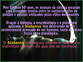 Nos últimos 50 anos, os avanços da ciência geraram 
uma crescente brecha entre os conhecimentos do 
público e aqueles utilizados pelas elites dominantes. 
Graças à biologia, a neurobiologia e a psicologia 
aplicada, o Sistema tem desfrutado de um 
conhecimento avançado do ser humano, tanto de forma 
física como psicológica. 
O Sistema conseguiu conhecer melhor o 
indivíduo comum do que êle se conhece. 
 