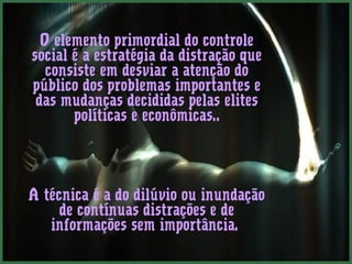 O elemento primordial do controle 
social é a estratégia da distração que 
consiste em desviar a atenção do 
público dos problemas importantes e 
das mudanças decididas pelas elites 
políticas e econômicas.. 
A técnica é a do dilúvio ou inundação 
de contínuas distrações e de 
informações sem importância. 
 