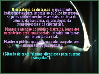 A estratégia da distração é igualmente 
indispensável para impedir ao público interessar-se 
pelos conhecimentos essenciais, na área da 
ciência, da economia, da psicologia, da 
neurobiologia e da cibernética. 
”Manter a atenção do público distraída, longe dos 
verdadeiros problemas sociais, atraída por temas 
sem importância real. 
Manter o público ocupado, ocupado, ocupado, sem 
nenhum tempo para pensar. 
(Citação do texto “Armas silenciosas para guerras 
tranquilas”). 
 