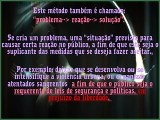 Este método também é chamado: 
“problema--> reação--> solução”. 
Se cria um problema, uma “situação” prevista para 
causar certa reação no público, a fim de que este seja o 
suplicante das medidas que se deseja fazer aceitar., 
Por exemplo: deixar que se desenvolva ou se 
intensifique a violência urbana, ou organizar 
atentados sangrentos, a fim de que o público seja o 
requerente de leis de segurança e políticas, em 
prejuízo da liberdade. 
 