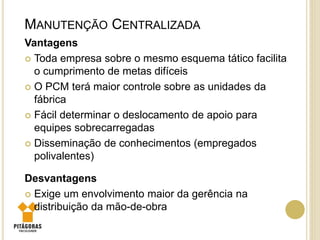 Vantagens
 Toda empresa sobre o mesmo esquema tático facilita
o cumprimento de metas difíceis
 O PCM terá maior controle sobre as unidades da
fábrica
 Fácil determinar o deslocamento de apoio para
equipes sobrecarregadas
 Disseminação de conhecimentos (empregados
polivalentes)
Desvantagens
 Exige um envolvimento maior da gerência na
distribuição da mão-de-obra
MANUTENÇÃO CENTRALIZADA
 