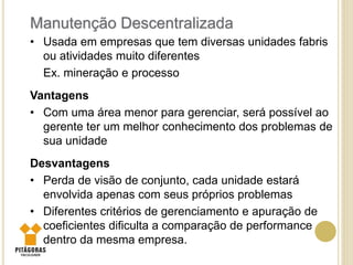 • Usada em empresas que tem diversas unidades fabris
ou atividades muito diferentes
Ex. mineração e processo
Vantagens
• Com uma área menor para gerenciar, será possível ao
gerente ter um melhor conhecimento dos problemas de
sua unidade
Desvantagens
• Perda de visão de conjunto, cada unidade estará
envolvida apenas com seus próprios problemas
• Diferentes critérios de gerenciamento e apuração de
coeficientes dificulta a comparação de performance
dentro da mesma empresa.
Manutenção Descentralizada
 