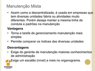 • Assim como a descentralizada, é usada em empresas que
tem diversas unidades fabris ou atividades muito
diferentes. Porém deseja manter a mesma linha de
conduta e padrões na manutenção
Vantagens
• Torna a tarefa de gerenciamento manutenção mais
simples
• Permite comparar os índices das diversas unidades
Desvantagens
• Exige do gerente de manutenção maiores conhecimentos
de administração
• Exige um escalão (nível) a mais no organograma.
Manutenção Mista
 