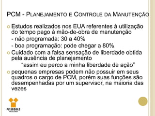 PCM - PLANEJAMENTO E CONTROLE DA MANUTENÇÃO
 Estudos realizados nos EUA referentes à utilização
do tempo pago à mão-de-obra de manutenção
- não programada: 30 a 40%
- boa programação: pode chegar a 80%
 Cuidado com a falsa sensação de liberdade obtida
pela ausência de planejamento
“assim eu perco a minha liberdade de ação”
 pequenas empresas podem não possuir em seus
quadros o cargo de PCM, porém suas funções são
desempenhadas por um supervisor, na maioria das
vezes
 