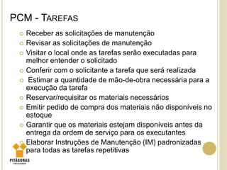 PCM - TAREFAS
 Receber as solicitações de manutenção
 Revisar as solicitações de manutenção
 Visitar o local onde as tarefas serão executadas para
melhor entender o solicitado
 Conferir com o solicitante a tarefa que será realizada
 Estimar a quantidade de mão-de-obra necessária para a
execução da tarefa
 Reservar/requisitar os materiais necessários
 Emitir pedido de compra dos materiais não disponíveis no
estoque
 Garantir que os materiais estejam disponíveis antes da
entrega da ordem de serviço para os executantes
 Elaborar Instruções de Manutenção (IM) padronizadas
para todas as tarefas repetitivas
 