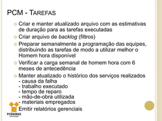 PCM - TAREFAS
 Criar e manter atualizado arquivo com as estimativas
de duração para as tarefas executadas
 Criar arquivo de backlog (filtros)
 Preparar semanalmente a programação das equipes,
distribuindo as tarefas de modo a utilizar melhor o
Homem hora disponível
 Verificar a carga semanal de homem hora com 6
meses de antecedência
 Manter atualizado o histórico dos serviços realizados
- causa da falha
- trabalho executado
- tempo de reparo
- mão-de-obra utilizada
- materiais empregados
 Emitir relatórios gerenciais
 