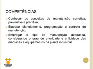 COMPETÊNCIAS
 Conhecer os conceitos de manutenção corretiva,
preventiva e preditiva;
 Elaborar planejamento, programação e controle de
manutenção;
 Empregar o tipo de manutenção adequada,
considerando o grau de prioridade e criticidade das
máquinas e equipamentos na planta industrial.
 