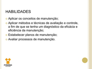 HABILIDADES
 Aplicar os conceitos de manutenção;
 Aplicar métodos e técnicas de avaliação e controle,
a fim de que se tenha um diagnóstico da eficácia e
eficiência da manutenção;
 Estabelecer planos de manutenção;
 Avaliar processos de manutenção.
 