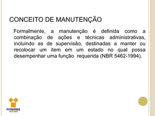 CONCEITO DE MANUTENÇÃO
Formalmente, a manutenção é definida como a
combinação de ações e técnicas administrativas,
incluindo as de supervisão, destinadas a manter ou
recolocar um item em um estado no qual possa
desempenhar uma função requerida (NBR 5462-1994).
 