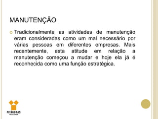 MANUTENÇÃO
 Tradicionalmente as atividades de manutenção
eram consideradas como um mal necessário por
várias pessoas em diferentes empresas. Mais
recentemente, esta atitude em relação a
manutenção começou a mudar e hoje ela já é
reconhecida como uma função estratégica.
 