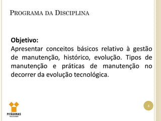 PROGRAMA DA DISCIPLINA
3
Objetivo:
Apresentar conceitos básicos relativo à gestão
de manutenção, histórico, evolução. Tipos de
manutenção e práticas de manutenção no
decorrer da evolução tecnológica.
 