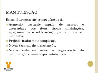 MANUTENÇÃO
Essas alterações são consequências de:
 Aumento, bastante rápido, do número e
diversidade dos itens físicos (instalações,
equipamentos e edificações) que têm que ser
mantidos.
 Projetos muito mais complexos.
 Novas técnicas de manutenção.
 Novos enfoques sobre a organização da
manutenção e suas responsabilidades.
 