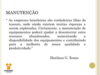 MANUTENÇÃO
“ As empresas brasileiras são verdadeiras ilhas do
tesouro, onde ainda existem muitas riquezas a
serem exploradas. Certamente, a manutenção de
equipamentos poderá ajudar a desenterrar estes
tesouros abandonados, aumentando a
disponibilidade dos equipamentos e contribuindo
para a melhoria de nossa qualidade e
produtividade.”
Harilaus G. Xenos
 