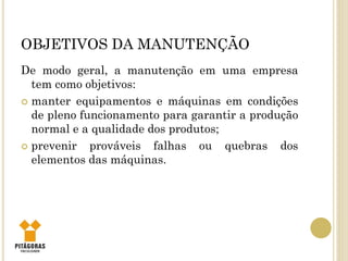 OBJETIVOS DA MANUTENÇÃO
De modo geral, a manutenção em uma empresa
tem como objetivos:
 manter equipamentos e máquinas em condições
de pleno funcionamento para garantir a produção
normal e a qualidade dos produtos;
 prevenir prováveis falhas ou quebras dos
elementos das máquinas.
 