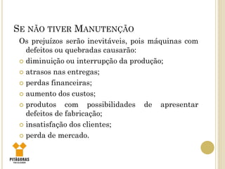 SE NÃO TIVER MANUTENÇÃO
Os prejuízos serão inevitáveis, pois máquinas com
defeitos ou quebradas causarão:
 diminuição ou interrupção da produção;
 atrasos nas entregas;
 perdas financeiras;
 aumento dos custos;
 produtos com possibilidades de apresentar
defeitos de fabricação;
 insatisfação dos clientes;
 perda de mercado.
 